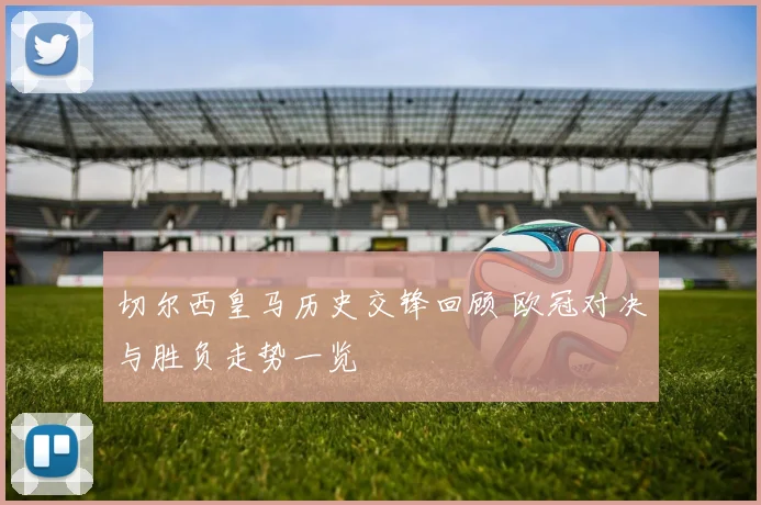 切尔西皇马历史交锋回顾 欧冠对决与胜负走势一览