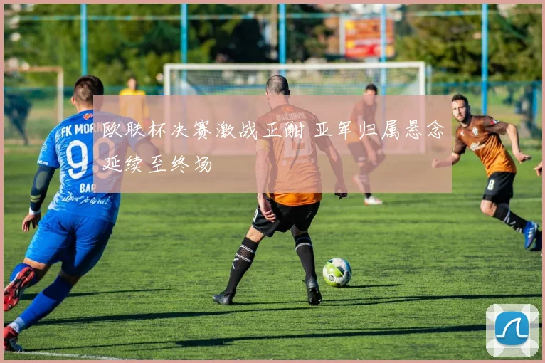 欧联杯决赛激战正酣 亚军归属悬念延续至终场