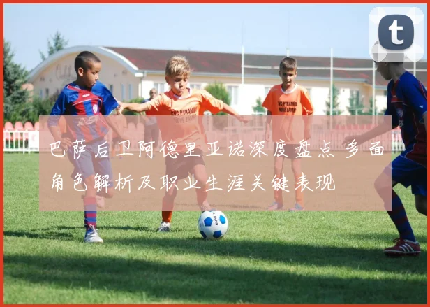 巴萨后卫阿德里亚诺深度盘点 多面角色解析及职业生涯关键表现