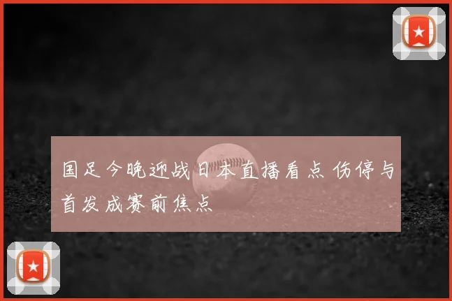 国足今晚迎战日本直播看点 伤停与首发成赛前焦点