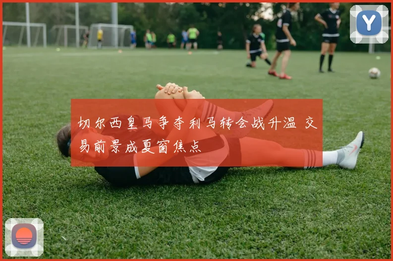 切尔西皇马争夺利马转会战升温 交易前景成夏窗焦点