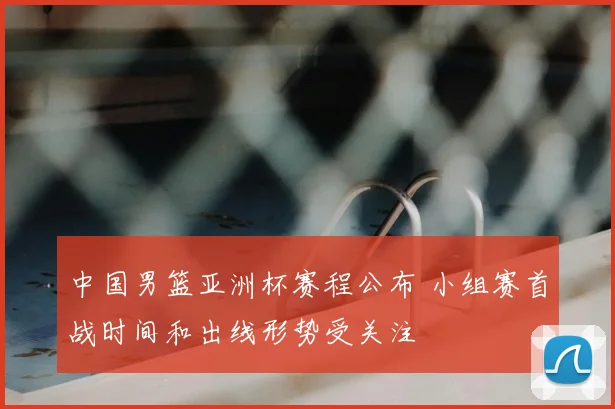 中国男篮亚洲杯赛程公布 小组赛首战时间和出线形势受关注