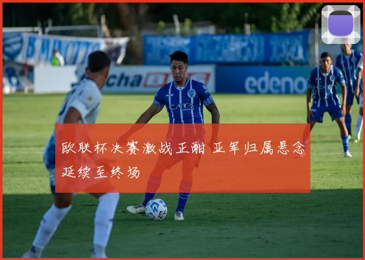 欧联杯决赛激战正酣 亚军归属悬念延续至终场