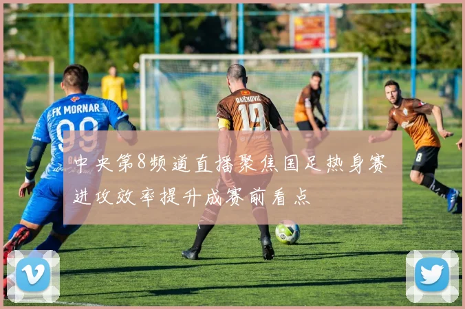 中央第8频道直播聚焦国足热身赛 进攻效率提升成赛前看点