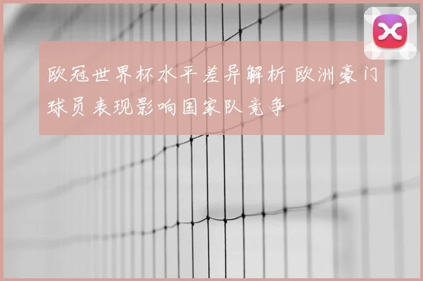 欧冠世界杯水平差异解析 欧洲豪门球员表现影响国家队竞争