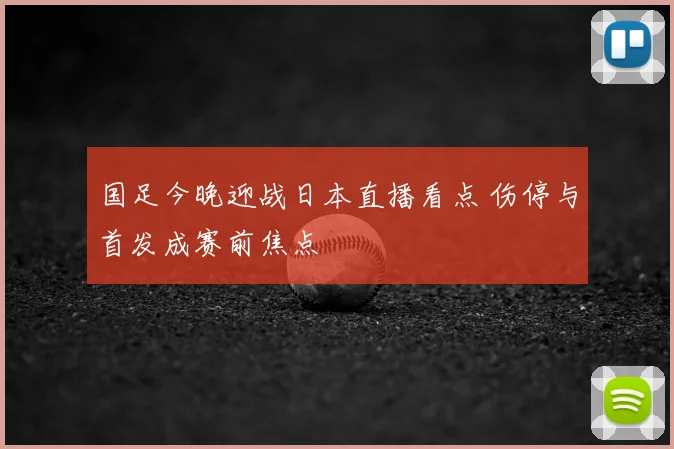 国足今晚迎战日本直播看点 伤停与首发成赛前焦点