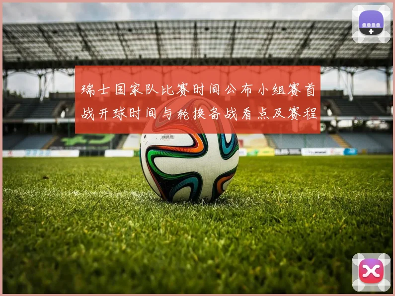 瑞士国家队比赛时间公布小组赛首战开球时间与轮换备战看点及赛程安排
