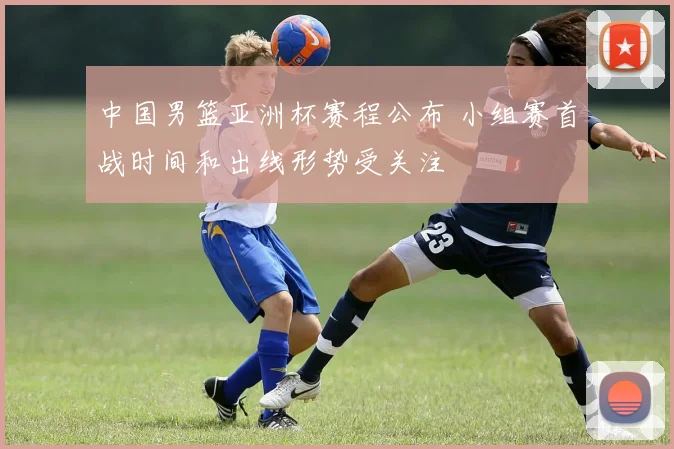 中国男篮亚洲杯赛程公布 小组赛首战时间和出线形势受关注