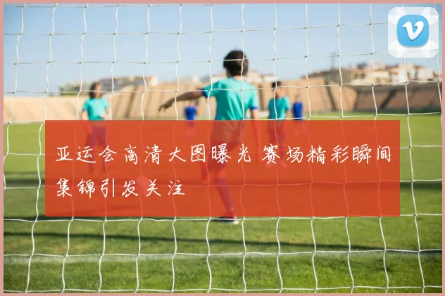 亚运会高清大图曝光 赛场精彩瞬间集锦引发关注