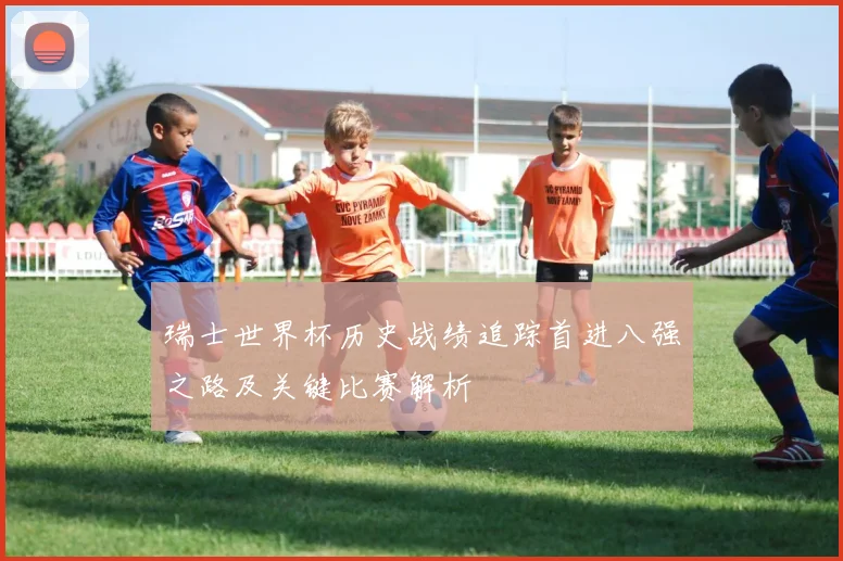 瑞士世界杯历史战绩追踪首进八强之路及关键比赛解析