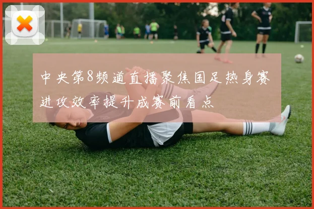 中央第8频道直播聚焦国足热身赛 进攻效率提升成赛前看点