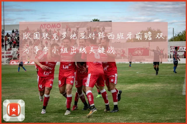 欧国联克罗地亚对阵西班牙前瞻 双方争夺小组出线关键战