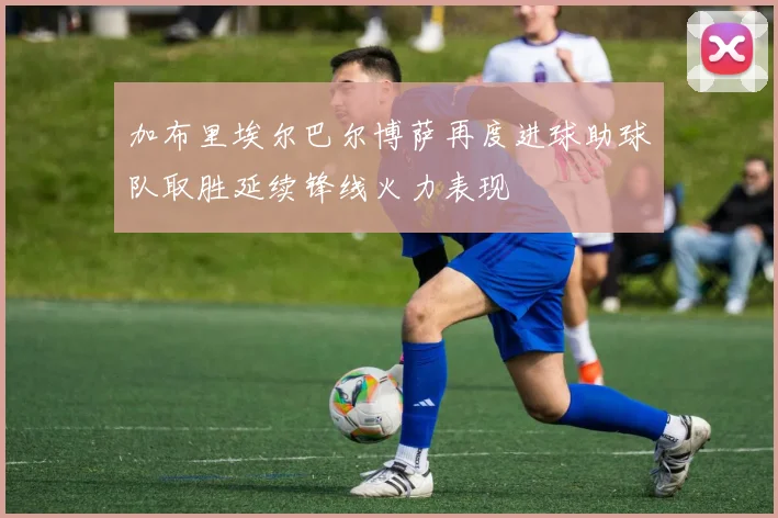 加布里埃尔巴尔博萨再度进球助球队取胜延续锋线火力表现