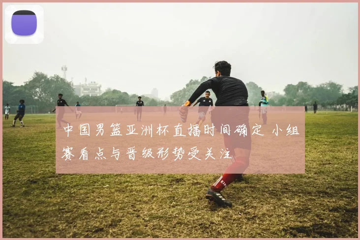 中国男篮亚洲杯直播时间确定 小组赛看点与晋级形势受关注