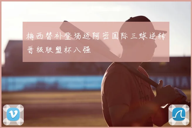 梅西替补登场迈阿密国际三球逆转晋级联盟杯八强