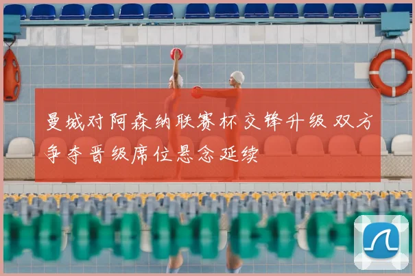 曼城对阿森纳联赛杯交锋升级 双方争夺晋级席位悬念延续