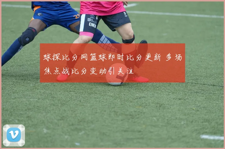 球探比分网篮球即时比分更新 多场焦点战比分变动引关注