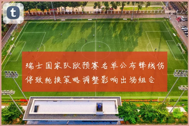瑞士国家队欧预赛名单公布锋线伤停致轮换策略调整影响出场组合