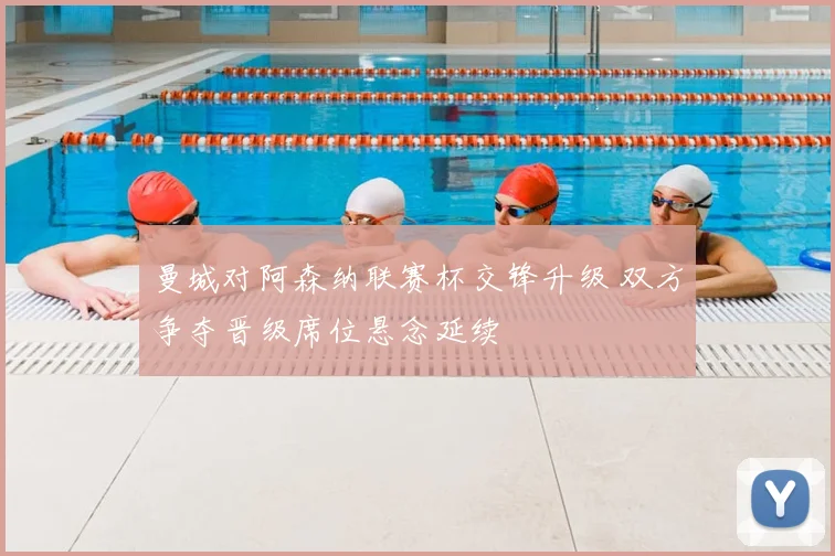 曼城对阿森纳联赛杯交锋升级 双方争夺晋级席位悬念延续