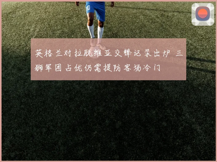 英格兰对拉脱维亚交锋记录出炉 三狮军团占优仍需提防客场冷门