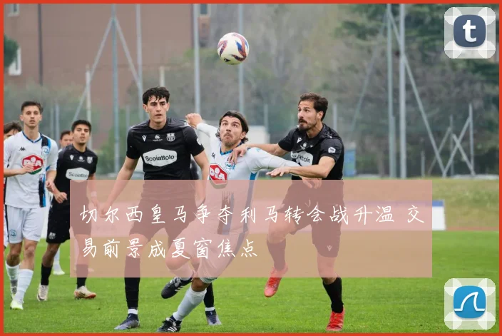 切尔西皇马争夺利马转会战升温 交易前景成夏窗焦点